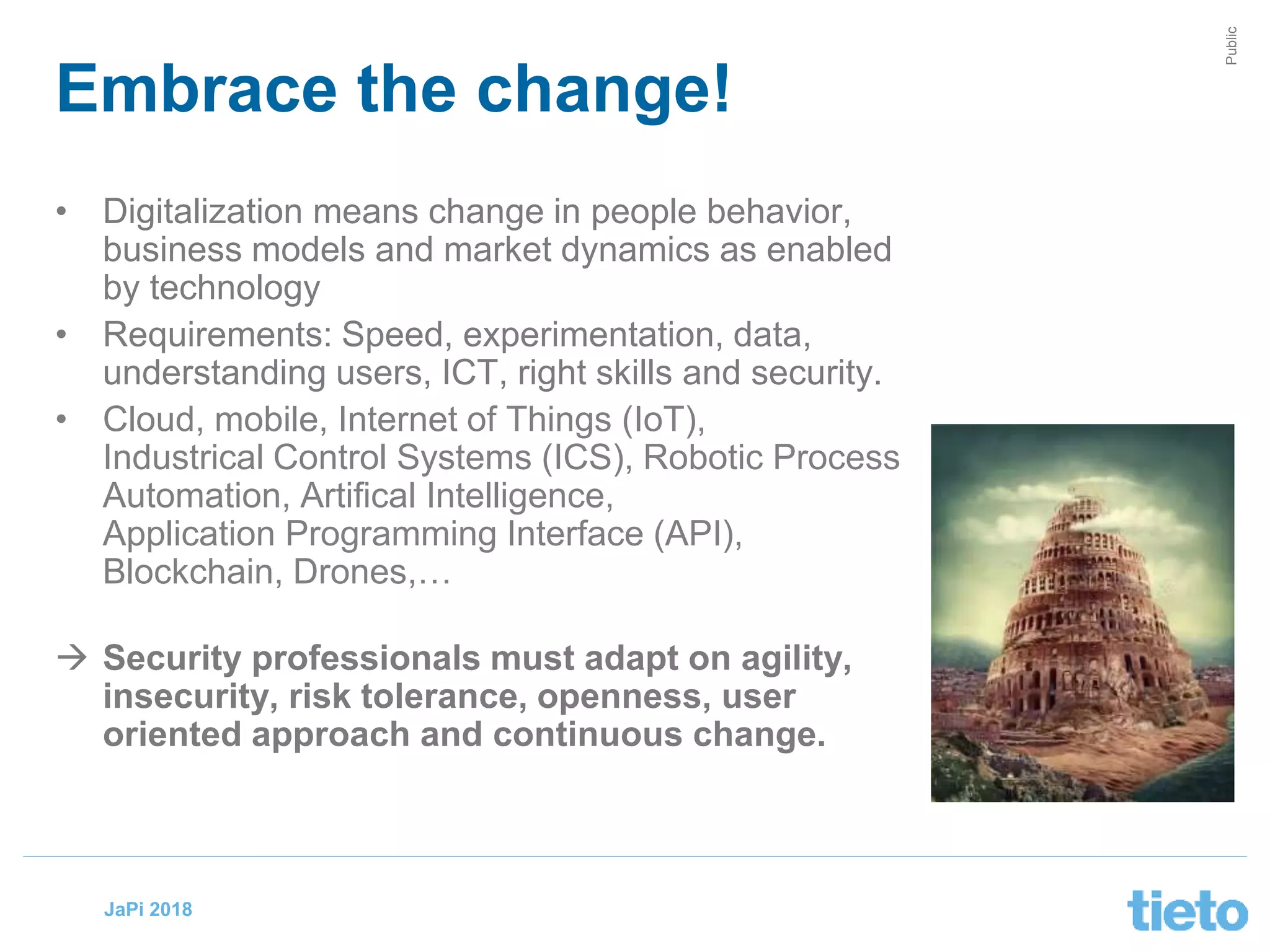 © Tieto Corporation
Public
JaPi 2018
• Digitalization means change in people behavior,
business models and market dynamics as enabled
by technology
• Requirements: Speed, experimentation, data,
understanding users, ICT, right skills and security.
• Cloud, mobile, Internet of Things (IoT),
Industrical Control Systems (ICS), Robotic Process
Automation, Artifical Intelligence,
Application Programming Interface (API),
Blockchain, Drones,…
 Security professionals must adapt on agility,
insecurity, risk tolerance, openness, user
oriented approach and continuous change.
Embrace the change!
 