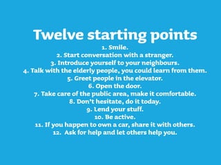 Twelve starting points
1. Smile.
2. Start conversation with a stranger.
3. Introduce yourself to your neighbours.
4. Talk with the elderly people, you could learn from them.
5. Greet people in the elevator.
6. Open the door.
7. Take care of the public area, make it comfortable.
8. Don’t hesitate, do it today.
9. Lend your stuff.
10. Be active.
11. If you happen to own a car, share it with others.
12. Ask for help and let others help you.