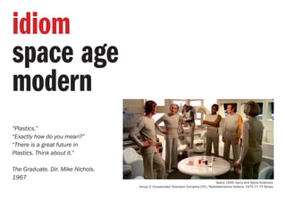 “Plastics.”
“Exactly how do you mean?”
“There is a great future in
Plastics. Think about it.”
The Graduate. Dir. Mike Nichols.
1967
idiom
space age
modern
Space 1999. Gerry and Sylvia Anderson.
Group 3, Incorporated Television Company (ITC), Radiotelevisione Italiana. 1975-77. TV Series.
 