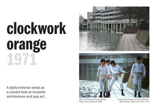 clockwork
orange
1971
A Clockwork Orange. Dir. Stanley Kubrick.
Warner Bros., Hawk Films, 1971. Film.
(Top) Thamesmead housing estate.
Photo by by Jon Bennet 2006.
A dysfunctional world as
a candid look at brutalist
architecture and pop art.
 