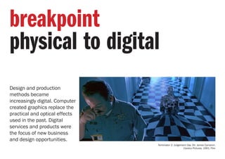Design and production
methods became
increasingly digital. Computer
created graphics replace the
practical and optical effects
used in the past. Digital
services and products were
the focus of new business
and design opportunities.
breakpoint
physical to digital
Terminator 2: Judgement Day. Dir. James Cameron.
Carolco Pictures. 1991. Film
 