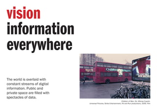 The world is overlaid with
constant streams of digital
information. Public and
private space are filled with
spectacles of data.
Children of Men. Dir. Alfonso Cuarón.
Universal Pictures, Strike Entertainment, Hit and Run productions. 2006. Film
vision
information
everywhere
 