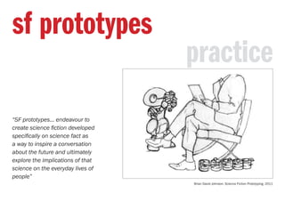 practice
sf prototypes
“SF prototypes... endeavour to
create science fiction developed
specifically on science fact as
a way to inspire a conversation
about the future and ultimately
explore the implications of that
science on the everyday lives of
people”
Brian David Johnson. Science Fiction Prototyping. 2011
 