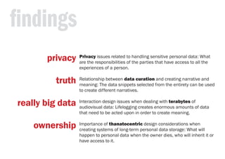 findings
Privacy issues related to handling sensitive personal data: What
are the responsibilities of the parties that have access to all the
experiences of a person.
Relationship between data curation and creating narrative and
meaning: The data snippets selected from the entirety can be used
to create different narratives.
Interaction design issues when dealing with terabytes of
audiovisual data: Lifelogging creates enormous amounts of data
that need to be acted upon in order to create meaning.
Importance of thanatocentric design considerations when
creating systems of long-term personal data storage: What will
happen to personal data when the owner dies, who will inherit it or
have access to it.
privacy
truth
really big data
ownership
 