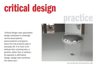 critical design
“Critical Design uses speculative
design proposals to challenge
narrow assumptions,
preconceptions and givens
about the role products play in
everyday life. It is more of an
attitude than anything else, a
position rather than a method...
Its opposite is affirmative
design: design that reinforces
the status quo.”
Dunne and Raby, After Life Euthanasia Device, 2009.
practice
 
