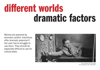 Movies are powered by
dramatic conflict. Interfaces
offer dramatic potential if
the user has to struggle to
use them. They should be
especially difficult to use for
critical tasks.
different worlds
dramatic factors
Frau im Mond. Dir. Fritz Lang.
Fritz Lang-Films, UFA, 1929. DVD.
 