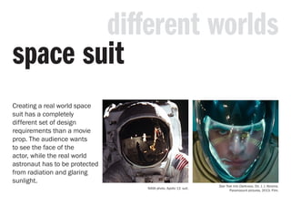 Creating a real world space
suit has a completely
different set of design
requirements than a movie
prop. The audience wants
to see the face of the
actor, while the real world
astronaut has to be protected
from radiation and glaring
sunlight.
different worlds
space suit
NASA photo. Apollo 13 suit.
Star Trek Into Darkness. Dir. J. J. Abrams.
Paramoount pictures, 2013. Film.
 