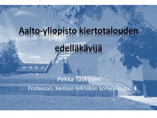 Aalto-yliopisto kiertotalouden
edelläkävijä
Pekka Taskinen
Professori, Kemian tekniikan korkeakoulu
 