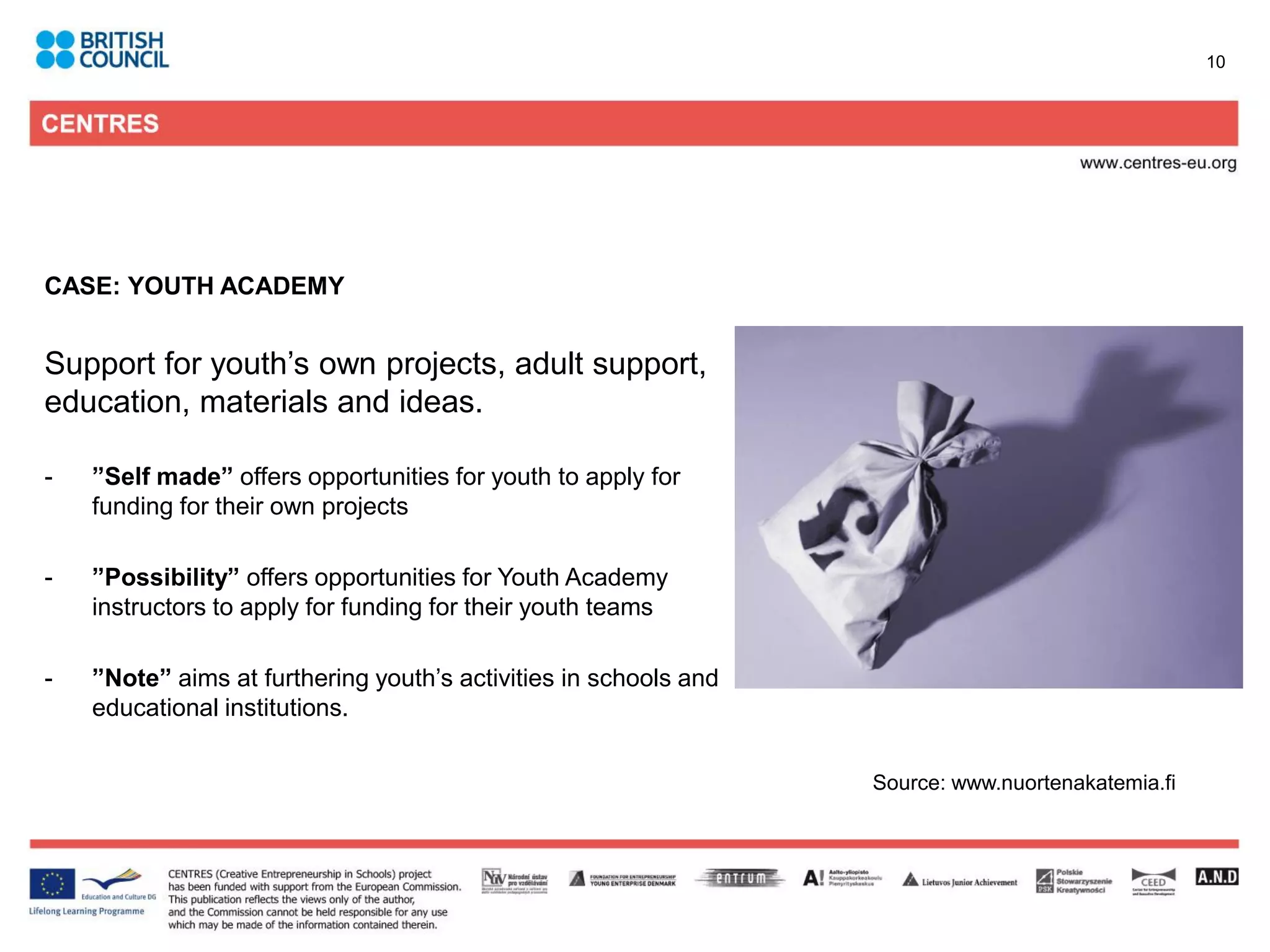 10




CASE: YOUTH ACADEMY


Support for youth’s own projects, adult support,
education, materials and ideas.

-   ”Self made” offers opportunities for youth to apply for
    funding for their own projects

-   ”Possibility” offers opportunities for Youth Academy
    instructors to apply for funding for their youth teams

-   ”Note” aims at furthering youth’s activities in schools and
    educational institutions.

                                                                  Source: www.nuortenakatemia.fi
 