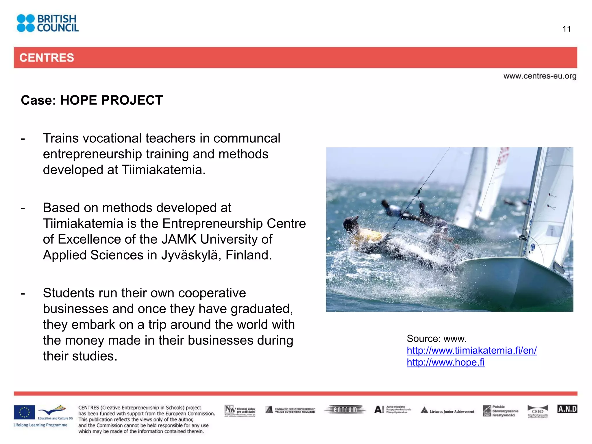 11




Case: HOPE PROJECT

-   Trains vocational teachers in communcal
    entrepreneurship training and methods
    developed at Tiimiakatemia.

-   Based on methods developed at
    Tiimiakatemia is the Entrepreneurship Centre
    of Excellence of the JAMK University of
    Applied Sciences in Jyväskylä, Finland.

-   Students run their own cooperative
    businesses and once they have graduated,
    they embark on a trip around the world with
    the money made in their businesses during      Source: www.
                                                   http://www.tiimiakatemia.fi/en/
    their studies.                                 http://www.hope.fi
 