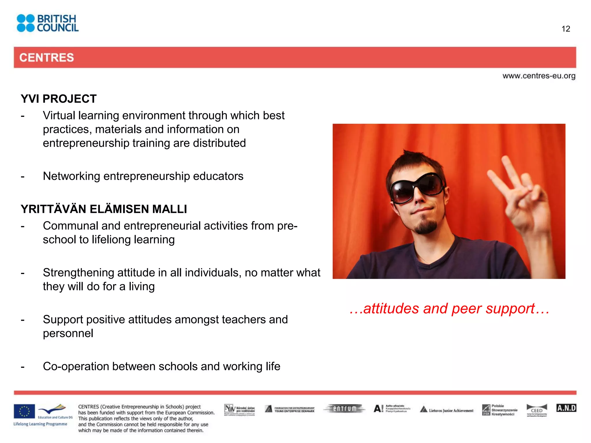 12




YVI PROJECT
-   Virtual learning environment through which best
    practices, materials and information on
    entrepreneurship training are distributed

-   Networking entrepreneurship educators

YRITTÄVÄN ELÄMISEN MALLI
-  Communal and entrepreneurial activities from pre-
   school to lifeliong learning

-   Strengthening attitude in all individuals, no matter what
    they will do for a living

                                                                …attitudes and peer support…
-   Support positive attitudes amongst teachers and
    personnel

-   Co-operation between schools and working life
 