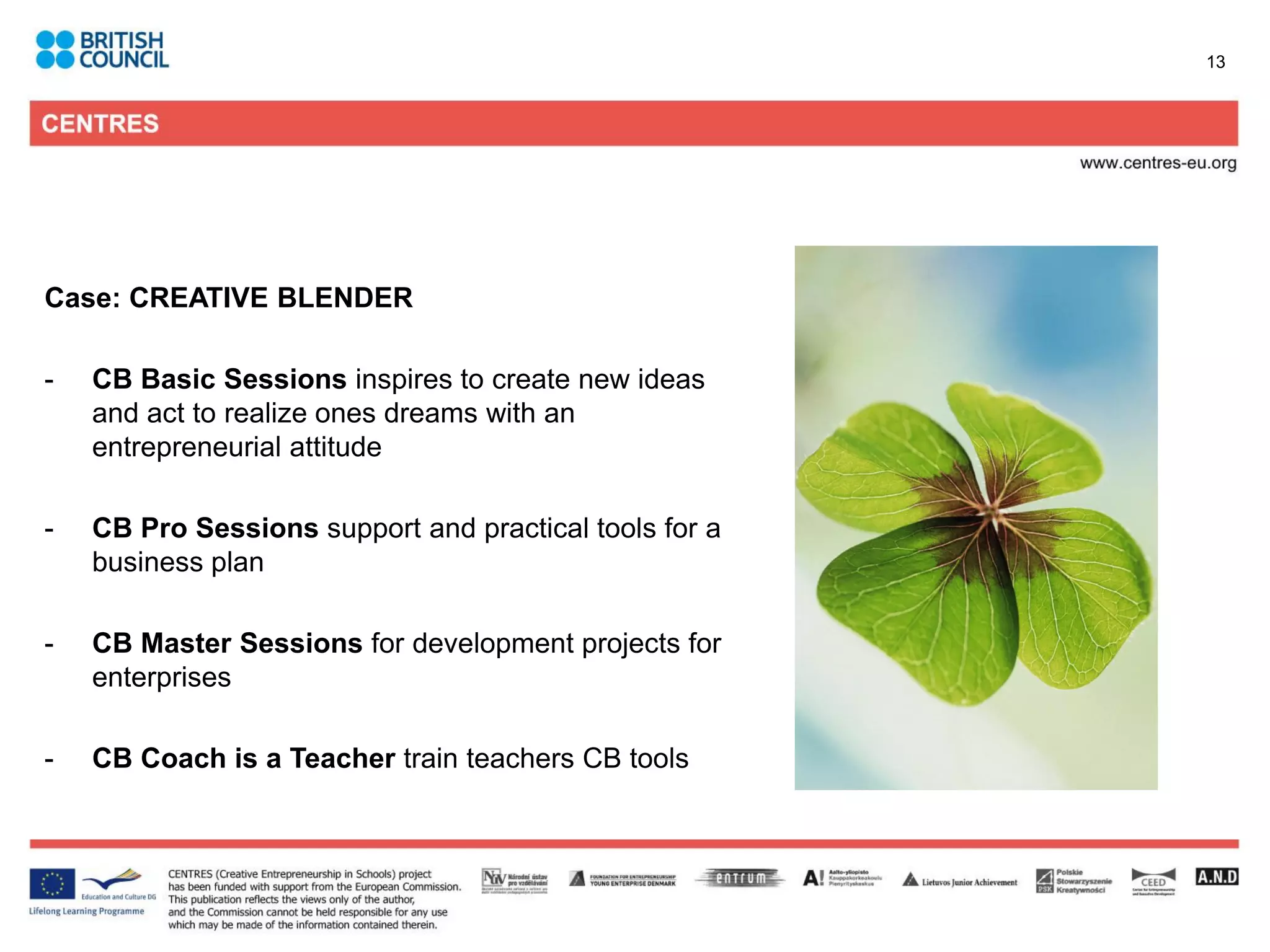 13




Case: CREATIVE BLENDER

-   CB Basic Sessions inspires to create new ideas
    and act to realize ones dreams with an
    entrepreneurial attitude

-   CB Pro Sessions support and practical tools for a
    business plan

-   CB Master Sessions for development projects for
    enterprises

-   CB Coach is a Teacher train teachers CB tools
 