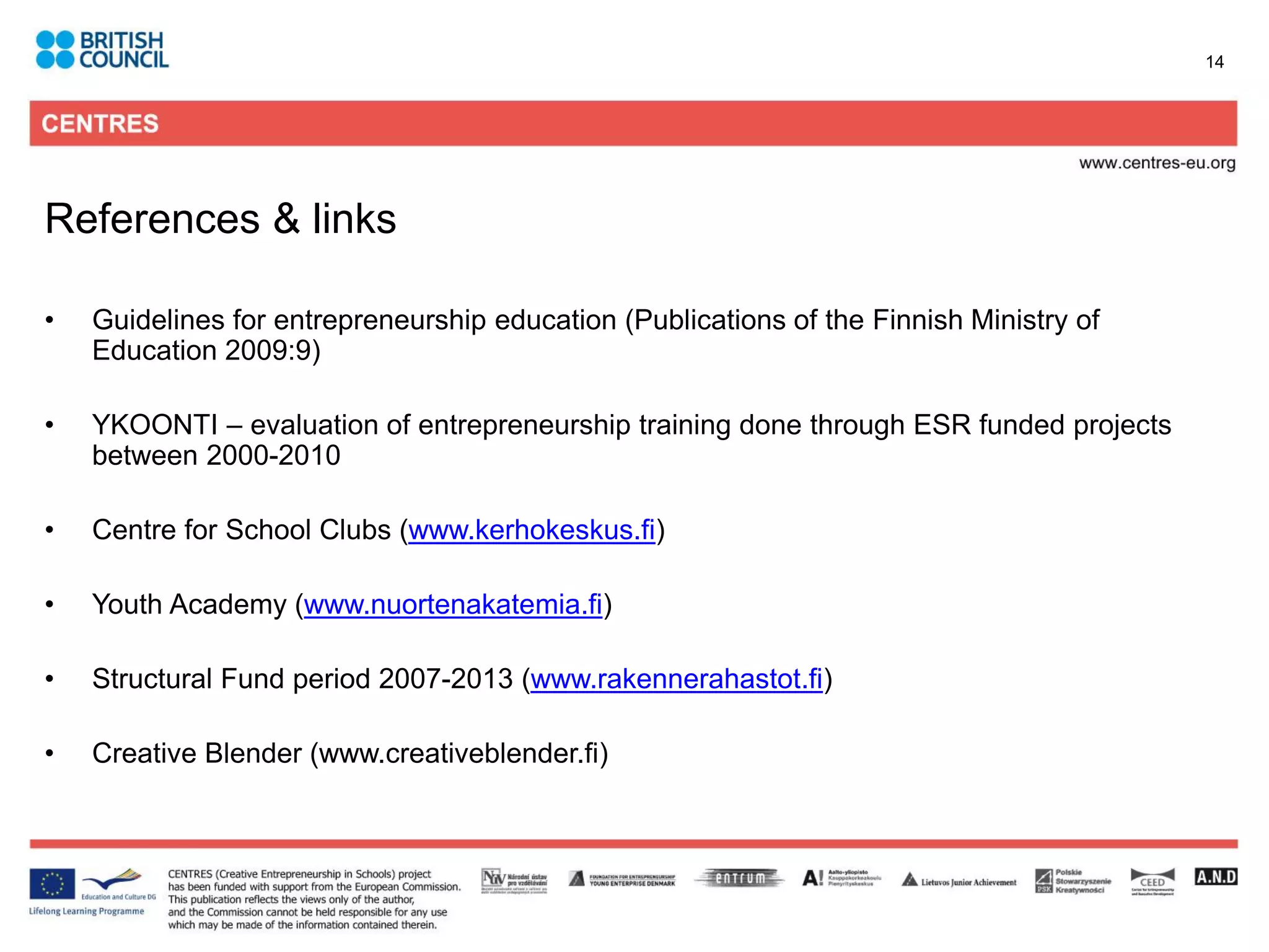 14




References & links

•   Guidelines for entrepreneurship education (Publications of the Finnish Ministry of
    Education 2009:9)

•   YKOONTI – evaluation of entrepreneurship training done through ESR funded projects
    between 2000-2010

•   Centre for School Clubs (www.kerhokeskus.fi)

•   Youth Academy (www.nuortenakatemia.fi)

•   Structural Fund period 2007-2013 (www.rakennerahastot.fi)

•   Creative Blender (www.creativeblender.fi)
 
