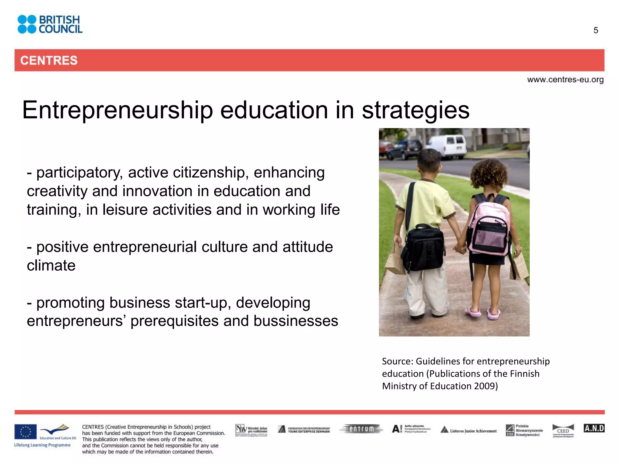 5




Entrepreneurship education in strategies

- participatory, active citizenship, enhancing
creativity and innovation in education and
training, in leisure activities and in working life

- positive entrepreneurial culture and attitude
climate

- promoting business start-up, developing
entrepreneurs’ prerequisites and bussinesses

                                                      Source: Guidelines for entrepreneurship
                                                      education (Publications of the Finnish
                                                      Ministry of Education 2009)
 