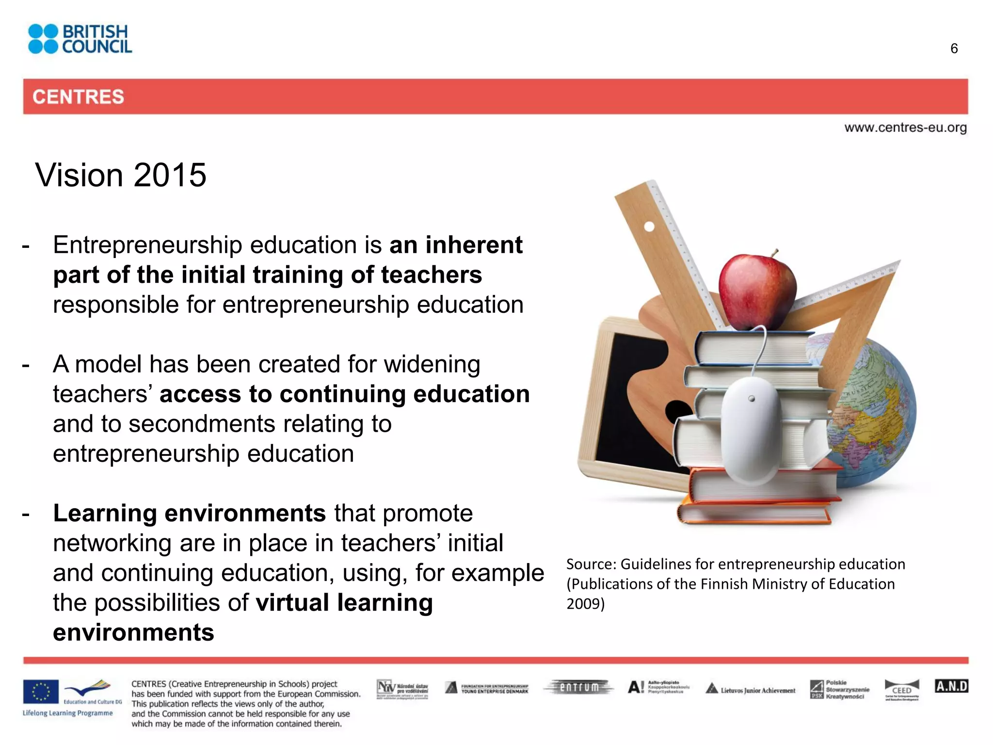 6




 Vision 2015

- Entrepreneurship education is an inherent
  part of the initial training of teachers
  responsible for entrepreneurship education

- A model has been created for widening
  teachers’ access to continuing education
  and to secondments relating to
  entrepreneurship education

- Learning environments that promote
  networking are in place in teachers’ initial
                                                 Source: Guidelines for entrepreneurship education
  and continuing education, using, for example   (Publications of the Finnish Ministry of Education
  the possibilities of virtual learning          2009)
  environments
 