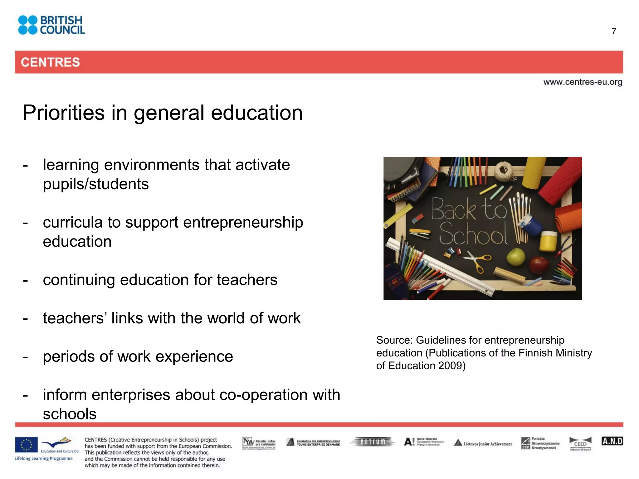 7




Priorities in general education

- learning environments that activate
  pupils/students

- curricula to support entrepreneurship
  education

- continuing education for teachers

- teachers’ links with the world of work
                                               Source: Guidelines for entrepreneurship
- periods of work experience                   education (Publications of the Finnish Ministry
                                               of Education 2009)

- inform enterprises about co-operation with
  schools
 