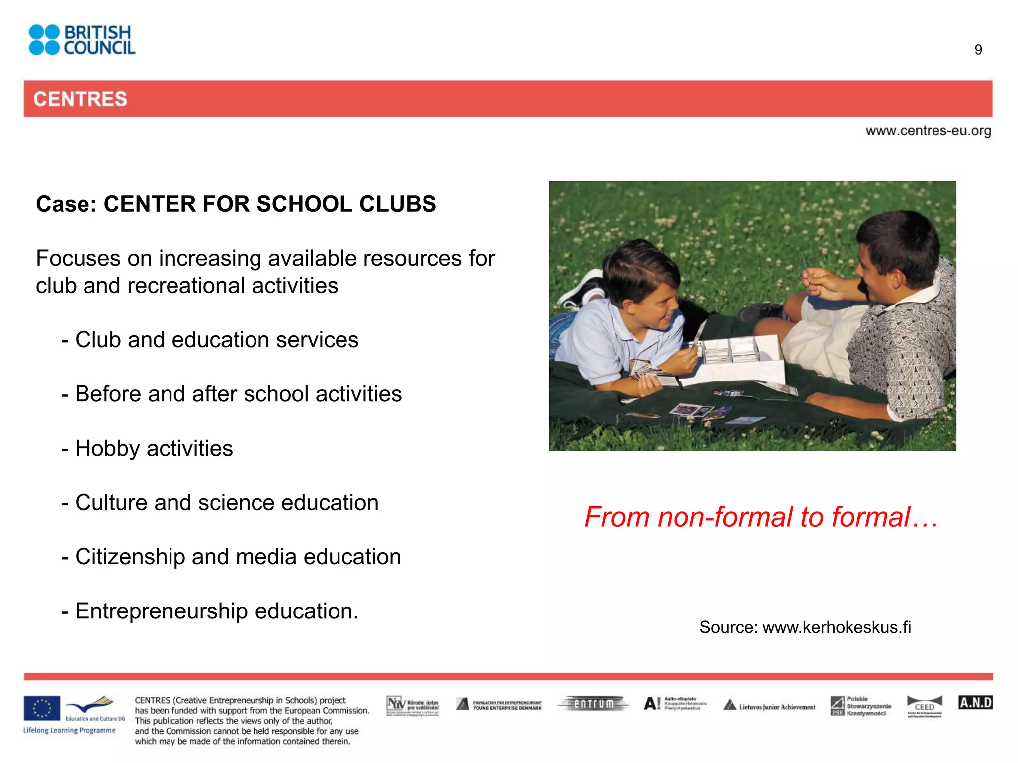9




Case: CENTER FOR SCHOOL CLUBS

Focuses on increasing available resources for
club and recreational activities

  - Club and education services

  - Before and after school activities

  - Hobby activities

  - Culture and science education
                                                From non-formal to formal…
  - Citizenship and media education

  - Entrepreneurship education.
                                                        Source: www.kerhokeskus.fi
 