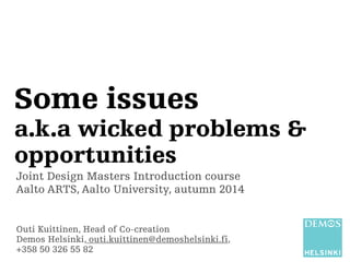 Some issues 
a.k.a wicked problems & 
opportunities 
Joint Design Masters Introduction course 
Aalto ARTS, Aalto University, autumn 2014 
Outi Kuittinen, Head of Co-creation 
Demos Helsinki, outi.kuittinen@demoshelsinki.fi, 
+358 50 326 55 82 
 