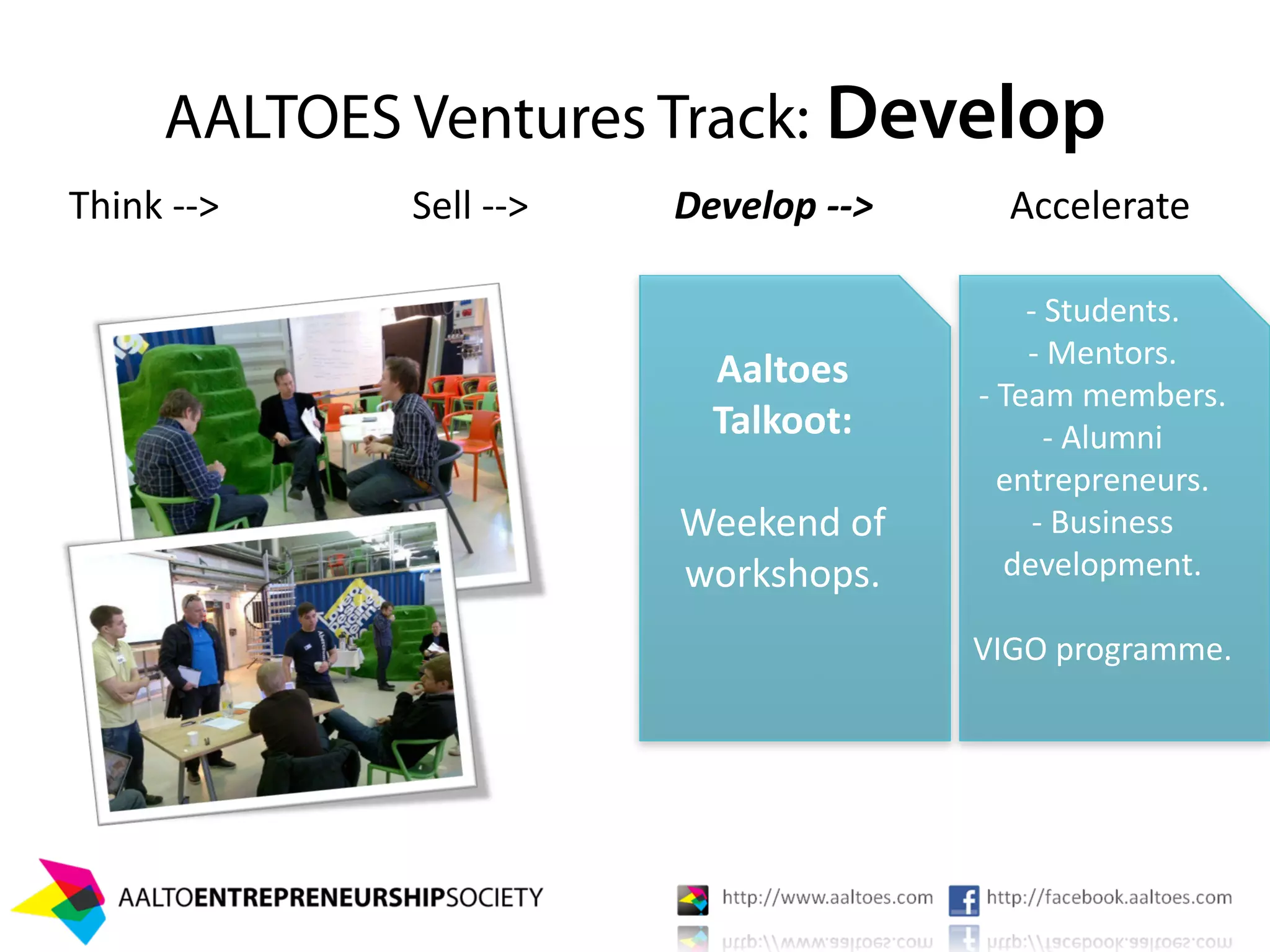 AALTOES Ventures Track: Develop
Think ‐‐>    Sell ‐‐>   Develop ‐‐>     Accelerate

                                          ‐ Students.
                                          ‐ Mentors.
                          Aaltoes 
                                      ‐ Team members.
                          Talkoot:          ‐ Alumni 
                                        entrepreneurs.
                        Weekend of         ‐ Business 
                        workshops.      development.

                                      VIGO programme.
                              


                                         Lawfirms.
 