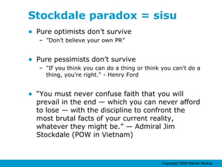 Stockdale paradox = sisu Pure optimists don’t survive  ” Don’t believe your own PR” Pure pessimists don’t survive  "If you think you can do a thing or think you can't do a thing, you're right." - Henry Ford “ You must never confuse faith that you will prevail in the end — which you can never afford to lose — with the discipline to confront the most brutal facts of your current reality, whatever they might be.” — Admiral Jim Stockdale (POW in Vietnam) 