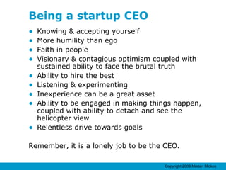 Being a startup CEO Knowing & accepting yourself More humility than ego Faith in people Visionary & contagious optimism coupled with sustained ability to face the brutal truth Ability to hire the best Listening & experimenting Inexperience can be a great asset Ability to be engaged in making things happen, coupled with ability to detach and see the helicopter view Relentless drive towards goals Remember, it is a lonely job to be the CEO. 