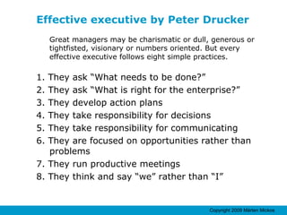 Effective executive by Peter Drucker Great managers may be charismatic or dull, generous or tightfisted, visionary or numbers oriented. But every effective executive follows eight simple practices. 1. They ask “What needs to be done?” 2. They ask “What is right for the enterprise?” 3. They develop action plans 4. They take responsibility for decisions 5. They take responsibility for communicating 6. They are focused on opportunities rather than problems 7. They run productive meetings 8. They think and say “we” rather than “I” 