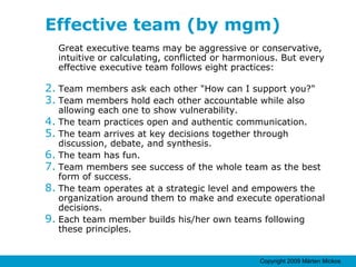 Effective team (by mgm) Great executive teams may be aggressive or conservative, intuitive or calculating, conflicted or harmonious. But every effective executive team follows eight practices: Team members ask each other "How can I support you?" Team members hold each other accountable while also allowing each one to show vulnerability. The team practices open and authentic communication. The team arrives at key decisions together through discussion, debate, and synthesis. The team has fun. Team members see success of the whole team as the best form of success. The team operates at a strategic level and empowers the organization around them to make and execute operational decisions. Each team member builds his/her own teams following these principles. 