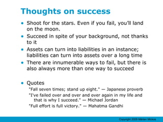 Thoughts on success Shoot for the stars. Even if you fail, you’ll land on the moon. Succeed in spite of your background, not thanks to it Assets can turn into liabilities in an instance; liabilities can turn into assets over a long time There are innumerable ways to fail, but there is also always more than one way to succeed Quotes "Fall seven times; stand up eight." — Japanese proverb "I've failed over and over and over again in my life and that is why I succeed." — Michael Jordan "Full effort is full victory." — Mahatma Gandhi 