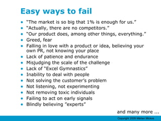 Easy ways to fail “ The market is so big that 1% is enough for us.” “ Actually, there are no competitors.” “ Our product does, among other things, everything.” Greed, fear Falling in love with a product or idea, believing your own PR, not knowing your place Lack of patience and endurance Misjudging the scale of the challenge Lack of “Excel Gymnastics” Inability to deal with people Not solving the customer’s problem Not listening, not experimenting Not removing toxic individuals Failing to act on early signals Blindly believing ”experts” and many more ... 