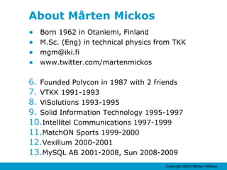 About Mårten Mickos Born 1962 in Otaniemi, Finland M.Sc. (Eng) in technical physics from TKK [email_address] www.twitter.com/martenmickos Founded Polycon in 1987 with 2 friends VTKK 1991-1993 ViSolutions 1993-1995 Solid Information Technology 1995-1997 Intellitel Communications 1997-1999 MatchON Sports 1999-2000 Vexillum 2000-2001 MySQL AB 2001-2008, Sun 2008-2009 
