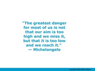 "The greatest danger for most of us is not that our aim is too high and we miss it, but that it is too low and we reach it."  — Michelangelo 