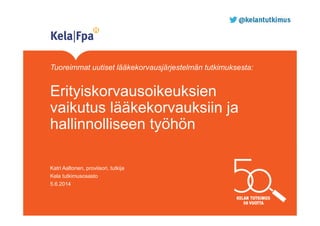 Tuoreimmat uutiset lääkekorvausjärjestelmän tutkimuksesta:
Erityiskorvausoikeuksien
vaikutus lääkekorvauksiin ja
hallinnolliseen työhön
Katri Aaltonen, proviisori, tutkija
Kela tutkimusosasto
5.6.2014
 