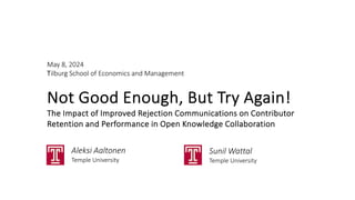 May 8, 2024
Tilburg School of Economics and Management
Not Good Enough, But Try Again!
The Impact of Improved Rejection Communications on Contributor
Retention and Performance in Open Knowledge Collaboration
Aleksi Aaltonen
Temple University
Sunil Wattal
Temple University
 