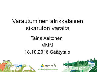 18.10.16 1
Varautuminen afrikkalaisen
sikaruton varalta
Taina Aaltonen
MMM
18.10.2016 Säätytalo
 