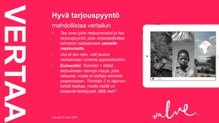 VERTAA

Hyvä tarjouspyyntö
mahdollistaa vertailun
•

•

•

Tee oma työsi helpommaksi ja tee
tarjouspyyntö, joka ohjaa/pakottaa
toimistot vastaamaan samalla
sapluunalla.
Jos et tee näin, voit joutua
vertaamaan omenia appelsiineihin.
Esimerkki: Toimisto 1 liittää
tarjoukseen hienoja visuja, joita
rakastat, mutta ei todista teknistä
osaamistaan. Toimisto 2 ei tajunnu
tehdä leiskaa, mutta heillä on
loistavat tekkityypit. Mitä teet?

Copyright © Valve 2013Copyright © Valve 2013

 