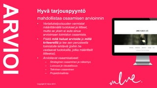 ARVIOI

Hyvä tarjouspyyntö
mahdollistaa osaamisen arvioinnin
•

•

•

Vertailukelpoisuuden varmistat
määrittämällä tuotokset ja liitteet,
mutta se yksin ei auta sinua
arvioimaan toimiston osaamista.
Päätä mitä haluat arvioida ja millä
kriteereillä ja tee sen perusteella
toimistolle tehtäviä (joihin he
vastaavat tuotoksilla, jotka määrittelit
liitteeksi).
Arvioitavat osaamisalueet:
–
–
–
–

Strateginen osaaminen ja näkemys
Luovuus ja visuaalisuus
Tekninen osaaminen
Projektinhallinta

Copyright © Valve 2013Copyright © Valve 2013

 