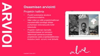 ARVIOI

Osaamisen arviointi
Projektin hallinta
•
•

•

Pyydä tuotokseksi alustava
projektisuunnitelma.
Näet miten ja millä projektinhallinnan
menetelmällä toimittaja lähtee
purkamaan kokonaisuutta kohti
toteutusta.
Projektin hallinnan kannalta
henkilökohtaiset tai toimiston
referenssit samansuuruisista
projekteista sekä projektipäälliköiden
koulutus (esim. scrum) ovat tärkeitä.

Copyright © Valve 2013Copyright © Valve 2013

 