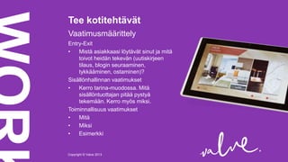 Tee kotitehtävät
Vaatimusmäärittely
Entry-Exit
•
Mistä asiakkaasi löytävät sinut ja mitä
toivot heidän tekevän (uutiskirjeen
tilaus, blogin seuraaminen,
tykkääminen, ostaminen)?
Sisällönhallinnan vaatimukset
•
Kerro tarina-muodossa. Mitä
sisällöntuottajan pitää pystyä
tekemään. Kerro myös miksi.
Toiminnallisuus vaatimukset
•
Mitä
•
Miksi
•
Esimerkki

Copyright © Valve 2013Copyright © Valve 2013

 