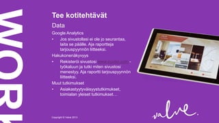 Tee kotitehtävät
Data
Google Analytics
•
Jos sivustollasi ei ole jo seurantaa,
laita se päälle. Aja raportteja
tarjouspyynnön liitteeksi.
Hakukonenäkyvyys
•
Rekisteröi sivustosi www.cuutio.com työkaluun ja tutki miten sivustosi
menestyy. Aja raportti tarjouspyynnön
liitteeksi.
Muut tutkimukset
•
Asiakastyytyväisyystutkimukset,
toimialan yleiset tutkimukset…

Copyright © Valve 2013Copyright © Valve 2013

 