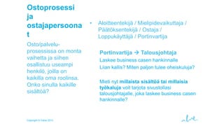 Ostoprosessi
ja
ostajapersoona
t
Osto/palveluprosessissa on monta
vaihetta ja siihen
osallistuu useampi
henkilö, joilla on
kaikilla oma roolinsa.
Onko sinulla kaikille
sisältöä?

Copyright © Valve 2013

•

Aloitteentekijä / Mielipidevaikuttaja /
Päätöksentekijä / Ostaja /
Loppukäyttäjä / Portinvartija
Portinvartija  Talousjohtaja
Laskee business casen hankinnalle
Liian kallis? Miten paljon tulee oheiskuluja?
Mieti nyt millaista sisältöä tai millaisia
työkaluja voit tarjota sivustollasi
talousjohtajalle, joka laskee business casen
hankinnalle?

 