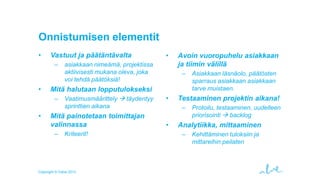 Onnistumisen elementit
•

Vastuut ja päätäntävalta
–

•

asiakkaan nimeämä, projektissa
aktiivisesti mukana oleva, joka
voi tehdä päätöksiä!

Avoin vuoropuhelu asiakkaan
ja tiimin välillä
–

Mitä halutaan lopputulokseksi
–

•

•

Vaatimusmäärittely  täydentyy
sprinttien aikana

Mitä painotetaan toimittajan
valinnassa
–

Kriteerit!

Copyright © Valve 2013

•

Testaaminen projektin aikana!
–

•

Asiakkaan läsnäolo, päätösten
sparraus asiakkaan asiakkaan
tarve muistaen.
Protoilu, testaaminen, uudelleen
priorisointi  backlog

Analytiikka, mittaaminen
–

Kehittäminen tuloksiin ja
mittareihin peilaten

 
