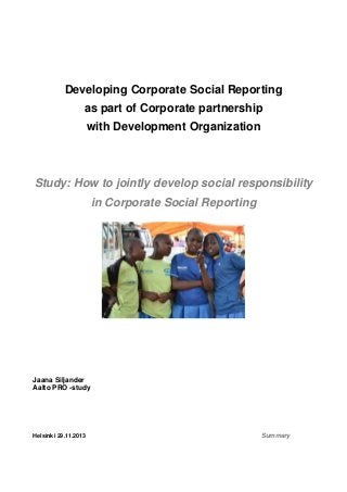 Developing Corporate Social Reporting
as part of Corporate partnership
with Development Organization

Study: How to jointly develop social responsibility
in Corporate Social Reporting

Jaana Siljander
Aalto PRO -study

Helsinki 29.11.2013

Summary

 