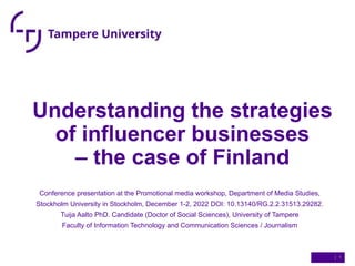 Understanding the strategies
of influencer businesses
– the case of Finland
Conference presentation at the Promotional media workshop, Department of Media Studies,
Stockholm University in Stockholm, December 1-2, 2022 DOI: 10.13140/RG.2.2.31513.29282.
Tuija Aalto PhD. Candidate (Doctor of Social Sciences), University of Tampere
Faculty of Information Technology and Communication Sciences / Journalism
| 1
 