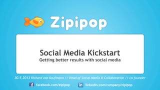 Social Media Kickstart
Getting better results with social media
30.5.2013 Richard von Kaufmann // Head of Social Media & Collaboration // co-founder
facebook.com/zipipop linkedin.com/company/zipipop
 