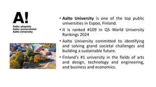 • Aalto University is one of the top public
universities in Espoo, Finland.
• It is ranked #109 in QS World University
Rankings 2024
• Aalto University committed to identifying
and solving grand societal challenges and
building a sustainable future.
• Finland's #1 university in the fields of arts
and design, technology and engineering,
and business and economics.
 
