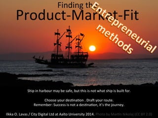Finding	
  the	
  	
  

s	
  
Product-­‐Market-­‐Fit	
  

Ship	
  in	
  harbour	
  may	
  be	
  safe,	
  but	
  this	
  is	
  not	
  what	
  ship	
  is	
  built	
  for.	
  
	
  
Choose	
  your	
  des8na8on	
  .	
  Dra:	
  your	
  route.	
  	
  
Remember:	
  Success	
  is	
  not	
  a	
  des8na8on,	
  it’s	
  the	
  journey.	
  
	
  
Ilkka	
  O.	
  Lavas	
  /	
  City	
  Digital	
  Ltd	
  at	
  Aalto	
  University	
  2014.	
  Photo	
  by	
  Mar8n	
  Nikolaj	
  (CC	
  BY	
  2.0)	
  	
  	
  

 