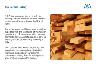 A & A is a seasoned expert in actively
dealing with the various Softwood Lumber
issues since the inception of the SLA of
1996.
Our experienced staff have been assisting
exporters with the facilitation of their export
permits and US clearances which include
comprehensive notifications and reports to
assist you with your monthly reporting to
CRA.
Our “Lumber Web Portal” allows you the
exporter to have control and flexibility in
managing and editing your required
documents, having them in place prior to
your product crossing the border.
Our Lumber History
 