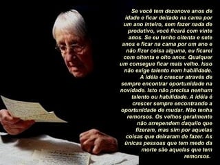 Se você tem dezenove anos de idade e ficar deitado na cama por um ano inteiro, sem fazer nada de produtivo, você ficará com vinte anos. Se eu tenho oitenta e sete anos e ficar na cama por um ano e não fizer coisa alguma, eu ficarei com oitenta e oito anos. Qualquer um consegue ficar mais velho. Isso não exige talento nem habilidade. A idéia é crescer através de sempre encontrar oportunidade na novidade. Isto não precisa nenhum talento ou habilidade. A idéia é crescer sempre encontrando a oportunidade de mudar. Não tenha remorsos. Os velhos geralmente não arrependem daquilo que fizeram, mas sim por aquelas coisas que deixaram de fazer. As únicas pessoas que tem medo da morte são aquelas que tem remorsos.   