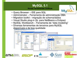 MySQL 5.1
                 Novas Ferramentas Gráficas

•   Query Browser – IDE para SQL
•   Administrator – Ferramenta de administração DBA
•   Migration toolkit – migração de schema/dados
•   Visual Studio plug-in (tb. para NetBeans e Eclipse)
•   MySQL Workbench – Ferramenta de “data modeling”
•   Diversas ferramentas de terceiros para MySQL
    disponíveis e de boa qualidade
 
