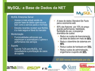 MySQL: a Base de Dados da NET

• MySQL Enterprise Server
  > Acesso à mais actual versão da            • A base de dados Standard De Facto
     popular base de dados open-source,         para a economia web
     bem como a service packs e hot fixes
  > Estudos recentes revelam que MySQL        • 80% das features por 10% do preço:
                                                grande performance, fiabilidade,
     é a mais segura e fiável do mercado        facilidade de uso, e poupança
• Monitorização                                 dramática de custos
  > Funcionalidades adicionais que                • Reduz os custos de licenciamento
     maximizam e automatizam o uptime e             de base de dados em mais de 90%
     performance dos serviços                     • Reduz o downtime de sistemas em
                                                    60%
• Suporte                                         • Reduz custos de hardware em 70%
  > Suporte 7x24 para MySQL, incl.                • Reduz custos de administração,
     consultadoria e prioritização de casos         engenharia e suporte até 50%
     de suporte

                                                67.000 novos downloads por dia
 